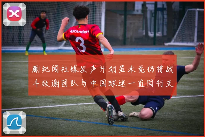 蒯纪闻社媒发声计划虽未竟仍将战斗致谢团队与中国球迷一直同行支持